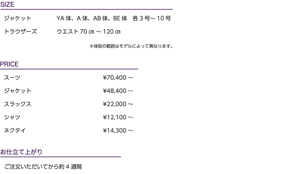 SIZE／ジャケット：YA体、A体、AB体、BE体　各3号～10号、トラウザーズ：ウエスト70㎝ ～120㎝
※体型の範囲はモデルによって異なります。
PRICE／スーツ：¥70,400～、ジャケット：¥48,400～、スラックス：¥22,000～、シャツ：¥12,100～、
ネクタイ：¥14,300～
お仕立て上がり：ご注文いただいてから約4週間