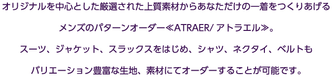 オリジナルを中心とした厳選された上質素材からあなただけの一着をつくりあげるメンズのパターンオーダー≪ATRAER/アトラエル≫。スーツ、ジャケット、スラックスをはじめ、シャツ、ネクタイ、ベルトもバリエーション豊富な生地、素材にてオーダーすることが可能です。