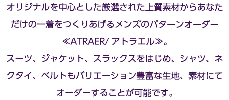 オリジナルを中心とした厳選された上質素材からあなただけの一着をつくりあげるメンズのパターンオーダー≪ATRAER/アトラエル≫。スーツ、ジャケット、スラックスをはじめ、シャツ、ネクタイ、ベルトもバリエーション豊富な生地、素材にてオーダーすることが可能です。