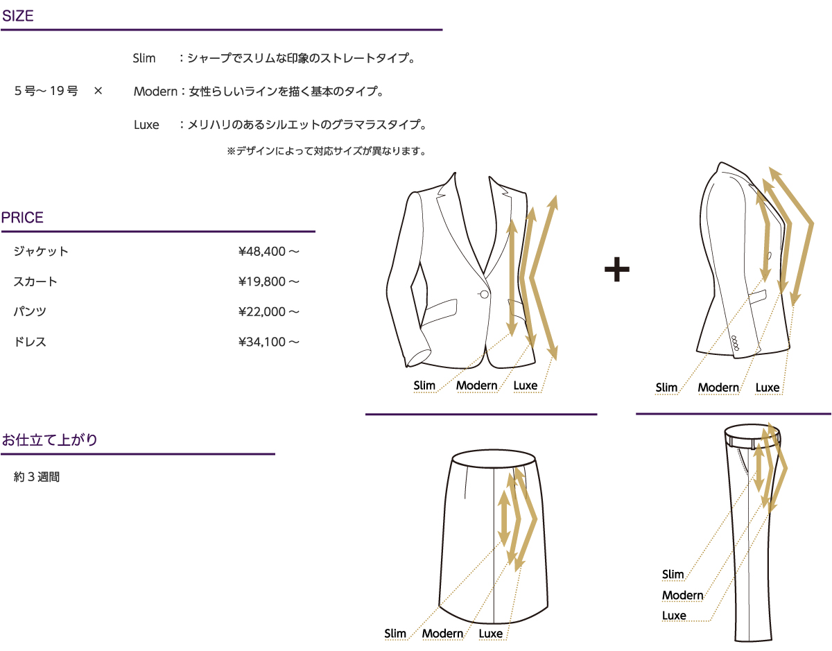 
SIZE：5号～19号×Slim：シャープでスリムな印象のストレートタイプ。Modern：女性らしいラインを描く基本のタイプ。Luxe：メリハリのあるシルエットのグラマラスタイプ。※デザインによって対応サイズが異なります。
PRICE：ジャケット/¥44,000～,スカート/¥20,000～,パンツ/¥18,000～,ドレス/¥31,000～※表示価格はすべて税別価格です。
お仕立て上がり：約3週間