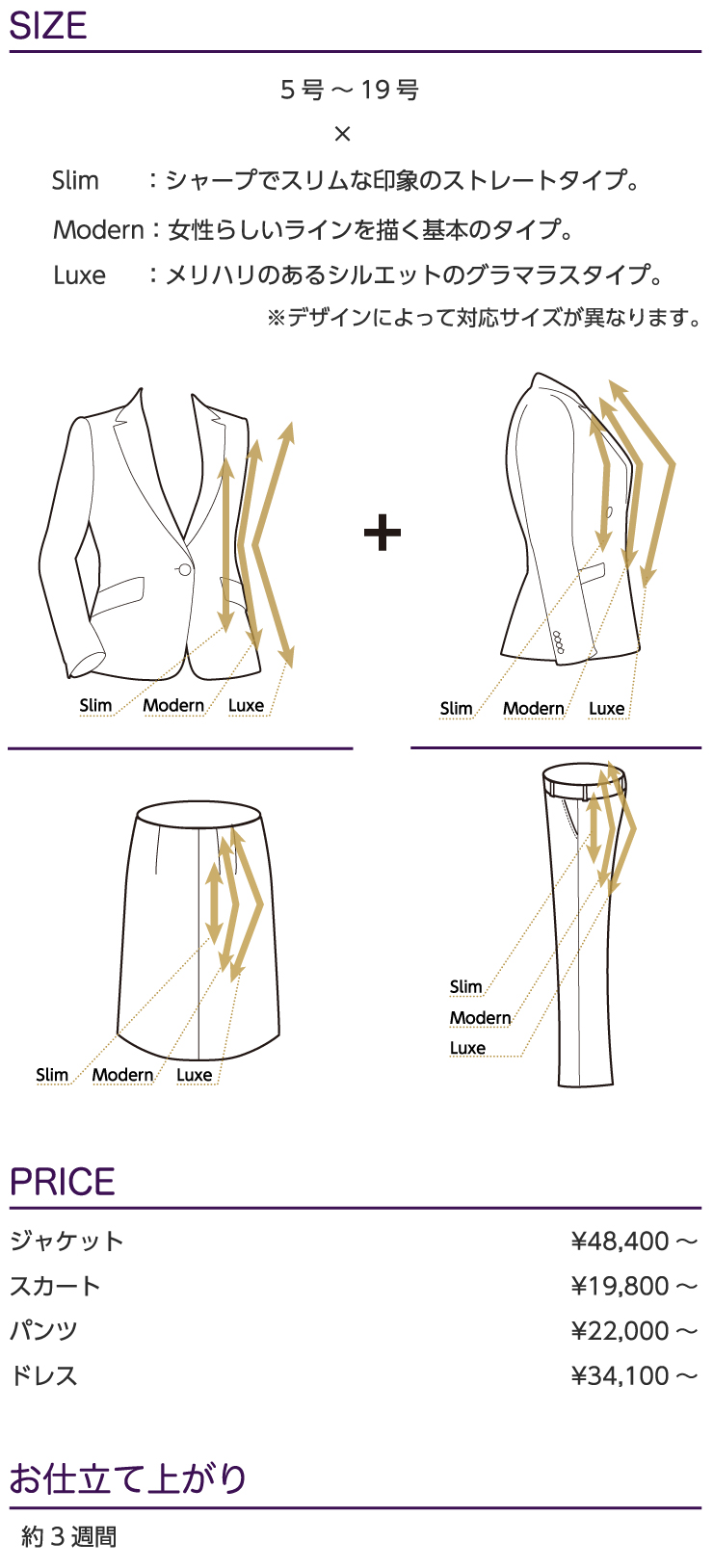 
SIZE：5号～19号×Slim：シャープでスリムな印象のストレートタイプ。Modern：女性らしいラインを描く基本のタイプ。Luxe：メリハリのあるシルエットのグラマラスタイプ。※デザインによって対応サイズが異なります。
PRICE：ジャケット/¥44,000～,スカート/¥20,000～,パンツ/¥18,000～,ドレス/¥31,000～※表示価格はすべて税別価格です。
お仕立て上がり：約3週間