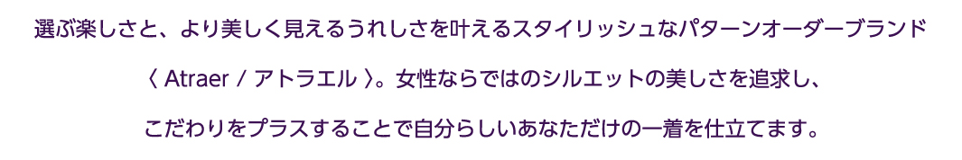 自分らしく今を輝く女性に向けた、より美しく見えるスタイリッシュなパターンオーダー≪ATRAER/ アトラエル≫。女性ならではのシルエットの美しさを追求し、こだわりをプラスすることで、自分らしさを失わず、より綺麗なあなただけの一着を仕立てます。