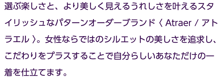 自分らしく今を輝く女性に向けた、より美しく見えるスタイリッシュなパターンオーダー≪ATRAER/ アトラエル≫。女性ならではのシルエットの美しさを追求し、こだわりをプラスすることで、自分らしさを失わず、より綺麗なあなただけの一着を仕立てます。