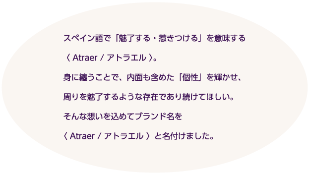 「Atraer」は、スペイン語で「魅了する、惹きつける」という意味。身にまとうことで、自分自身の内面も含めた「個性」で周りを魅了したい、「ATRAER ／アトラエル」にはそんな思いが込められています。