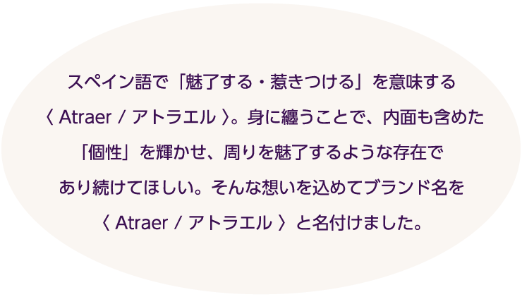 「Atraer」は、スペイン語で「魅了する、惹きつける」という意味。身にまとうことで、自分自身の内面も含めた「個性」で周りを魅了したい、「ATRAER ／アトラエル」にはそんな思いが込められています。